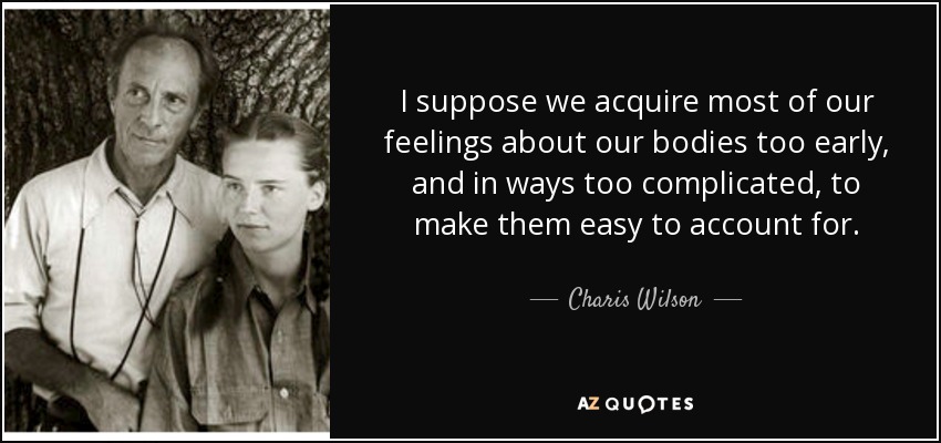 I suppose we acquire most of our feelings about our bodies too early, and in ways too complicated, to make them easy to account for. - Charis Wilson