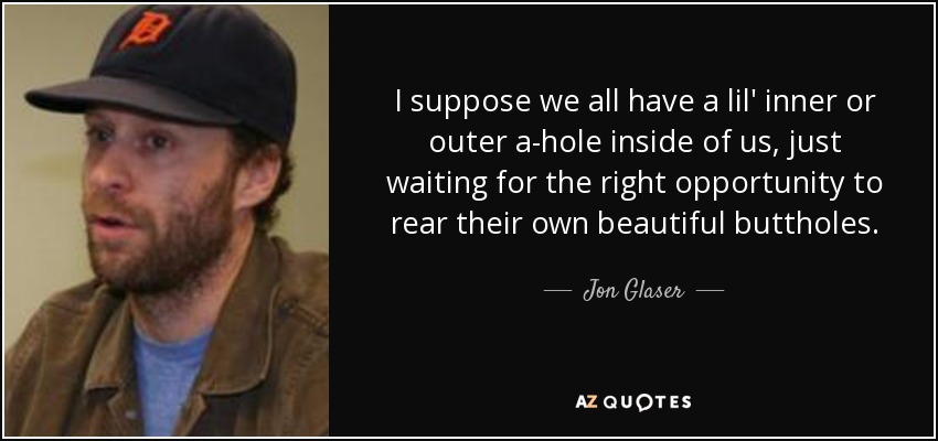 I suppose we all have a lil' inner or outer a-hole inside of us, just waiting for the right opportunity to rear their own beautiful buttholes. - Jon Glaser