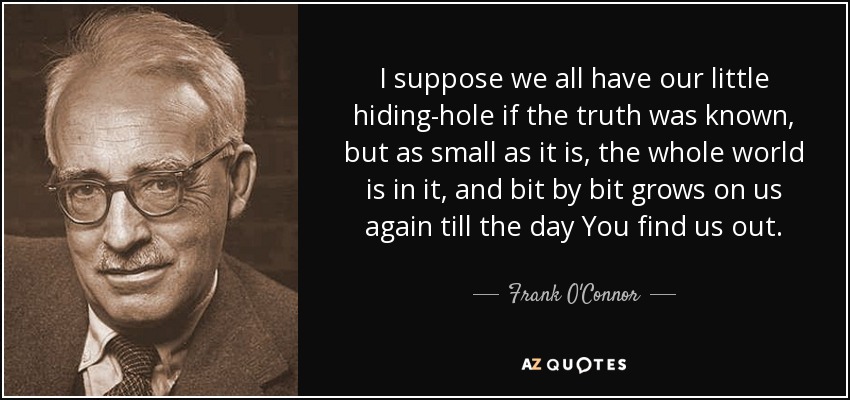 I suppose we all have our little hiding-hole if the truth was known, but as small as it is, the whole world is in it, and bit by bit grows on us again till the day You find us out. - Frank O'Connor