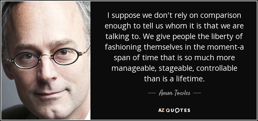 I suppose we don't rely on comparison enough to tell us whom it is that we are talking to. We give people the liberty of fashioning themselves in the moment-a span of time that is so much more manageable, stageable, controllable than is a lifetime. - Amor Towles