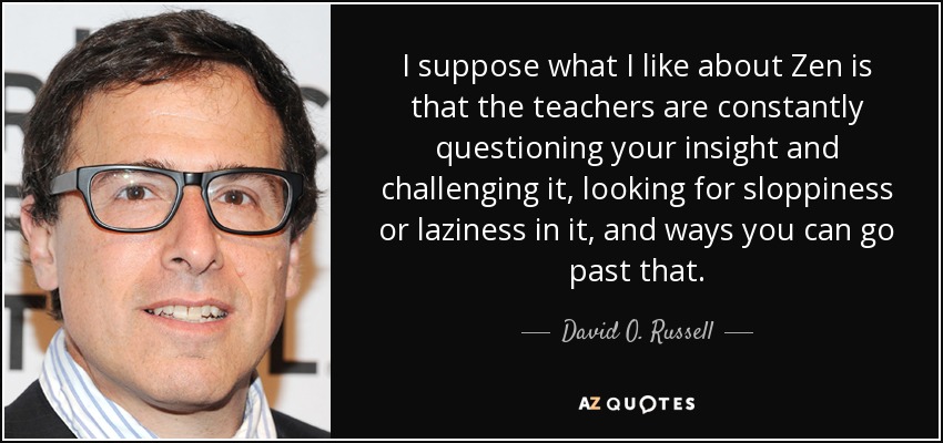 I suppose what I like about Zen is that the teachers are constantly questioning your insight and challenging it, looking for sloppiness or laziness in it, and ways you can go past that. - David O. Russell