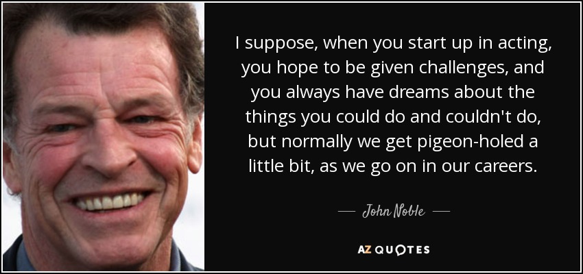 I suppose, when you start up in acting, you hope to be given challenges, and you always have dreams about the things you could do and couldn't do, but normally we get pigeon-holed a little bit, as we go on in our careers. - John Noble