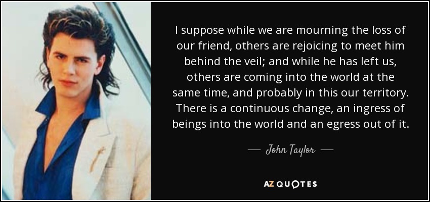 I suppose while we are mourning the loss of our friend, others are rejoicing to meet him behind the veil; and while he has left us, others are coming into the world at the same time, and probably in this our territory. There is a continuous change, an ingress of beings into the world and an egress out of it. - John Taylor