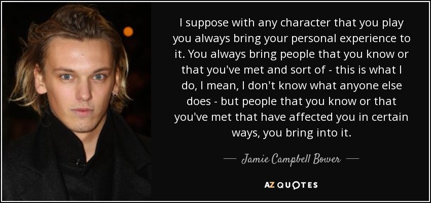 I suppose with any character that you play you always bring your personal experience to it. You always bring people that you know or that you've met and sort of - this is what I do, I mean, I don't know what anyone else does - but people that you know or that you've met that have affected you in certain ways, you bring into it. - Jamie Campbell Bower