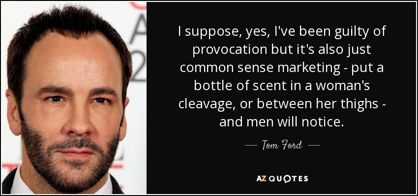 I suppose, yes, I've been guilty of provocation but it's also just common sense marketing - put a bottle of scent in a woman's cleavage, or between her thighs - and men will notice. - Tom Ford