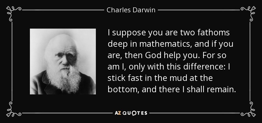 I suppose you are two fathoms deep in mathematics, and if you are, then God help you. For so am I, only with this difference: I stick fast in the mud at the bottom, and there I shall remain. - Charles Darwin