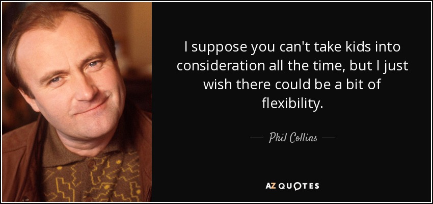 I suppose you can't take kids into consideration all the time, but I just wish there could be a bit of flexibility. - Phil Collins