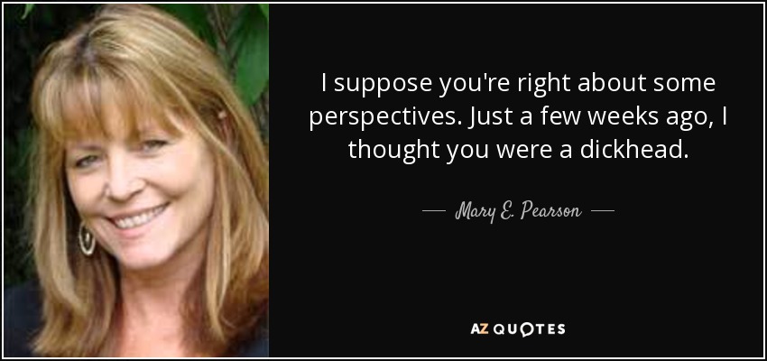 I suppose you're right about some perspectives. Just a few weeks ago, I thought you were a dickhead. - Mary E. Pearson