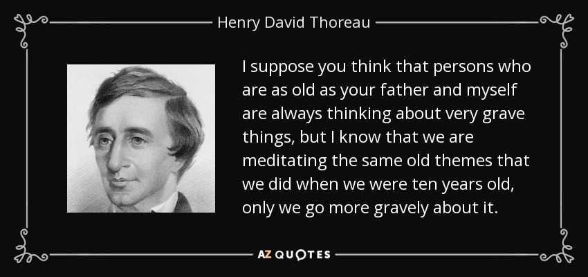I suppose you think that persons who are as old as your father and myself are always thinking about very grave things, but I know that we are meditating the same old themes that we did when we were ten years old, only we go more gravely about it. - Henry David Thoreau