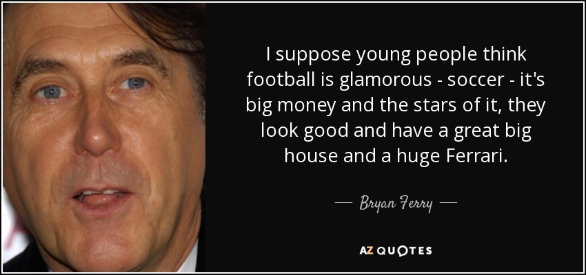 I suppose young people think football is glamorous - soccer - it's big money and the stars of it, they look good and have a great big house and a huge Ferrari. - Bryan Ferry