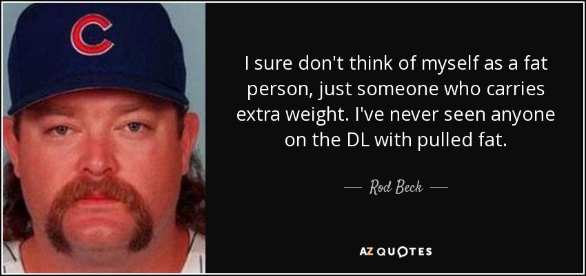 I sure don't think of myself as a fat person, just someone who carries extra weight. I've never seen anyone on the DL with pulled fat. - Rod Beck