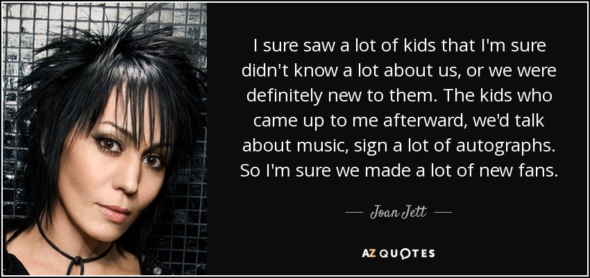 I sure saw a lot of kids that I'm sure didn't know a lot about us, or we were definitely new to them. The kids who came up to me afterward, we'd talk about music, sign a lot of autographs. So I'm sure we made a lot of new fans. - Joan Jett