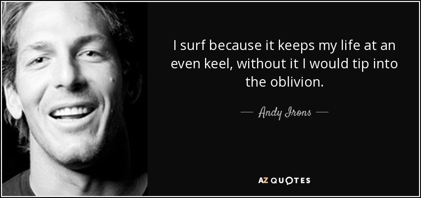 I surf because it keeps my life at an even keel, without it I would tip into the oblivion. - Andy Irons