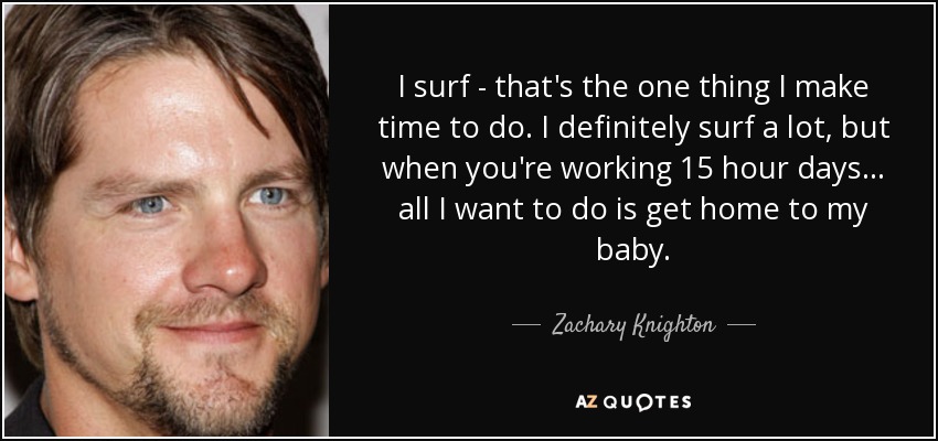 I surf - that's the one thing I make time to do. I definitely surf a lot, but when you're working 15 hour days... all I want to do is get home to my baby. - Zachary Knighton