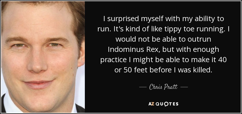 I surprised myself with my ability to run. It's kind of like tippy toe running. I would not be able to outrun Indominus Rex, but with enough practice I might be able to make it 40 or 50 feet before I was killed. - Chris Pratt