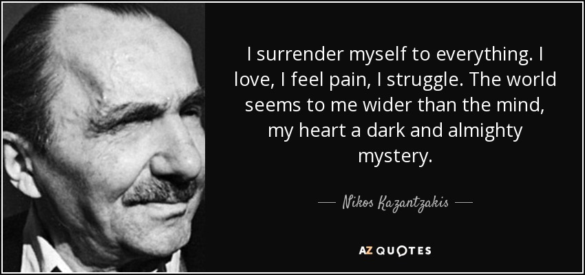 I surrender myself to everything. I love, I feel pain, I struggle. The world seems to me wider than the mind, my heart a dark and almighty mystery. - Nikos Kazantzakis