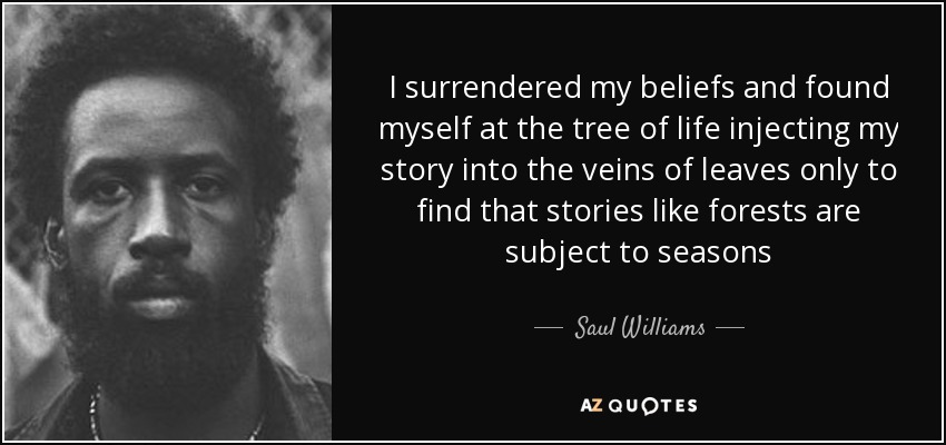 I surrendered my beliefs and found myself at the tree of life injecting my story into the veins of leaves only to find that stories like forests are subject to seasons - Saul Williams