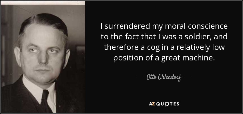 I surrendered my moral conscience to the fact that I was a soldier, and therefore a cog in a relatively low position of a great machine. - Otto Ohlendorf