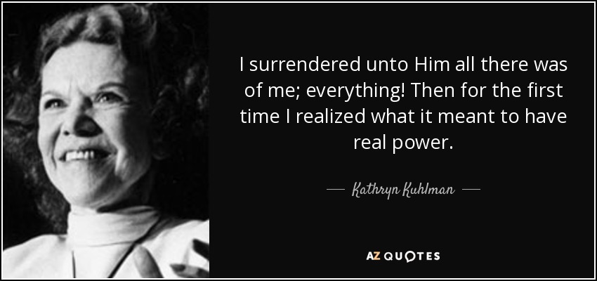 I surrendered unto Him all there was of me; everything! Then for the first time I realized what it meant to have real power. - Kathryn Kuhlman