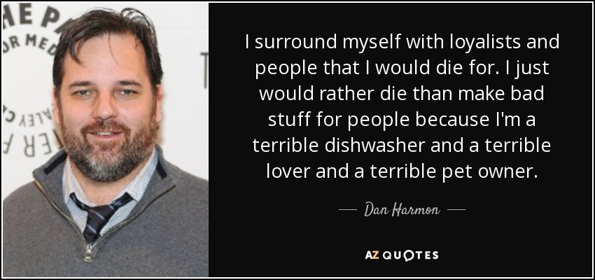 I surround myself with loyalists and people that I would die for. I just would rather die than make bad stuff for people because I'm a terrible dishwasher and a terrible lover and a terrible pet owner. - Dan Harmon
