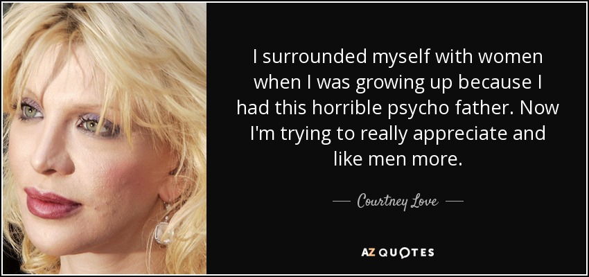 I surrounded myself with women when I was growing up because I had this horrible psycho father. Now I'm trying to really appreciate and like men more. - Courtney Love