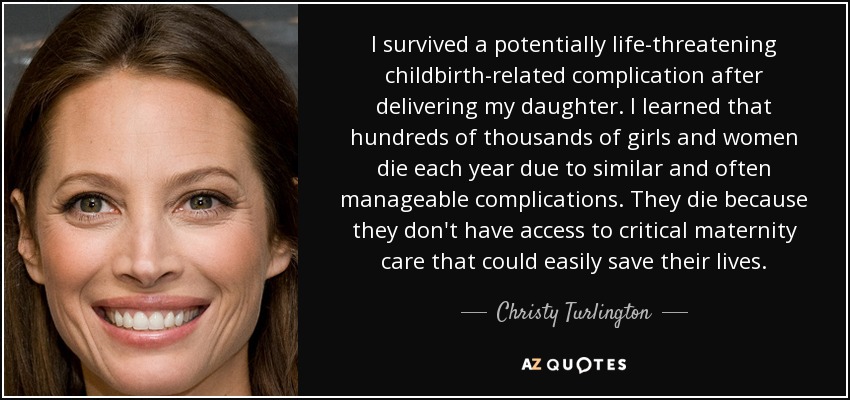 I survived a potentially life-threatening childbirth-related complication after delivering my daughter. I learned that hundreds of thousands of girls and women die each year due to similar and often manageable complications. They die because they don't have access to critical maternity care that could easily save their lives. - Christy Turlington
