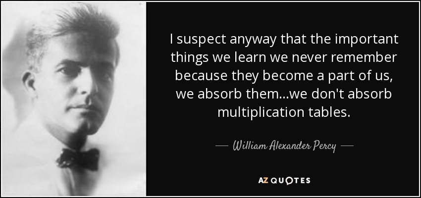 I suspect anyway that the important things we learn we never remember because they become a part of us, we absorb them...we don't absorb multiplication tables. - William Alexander Percy