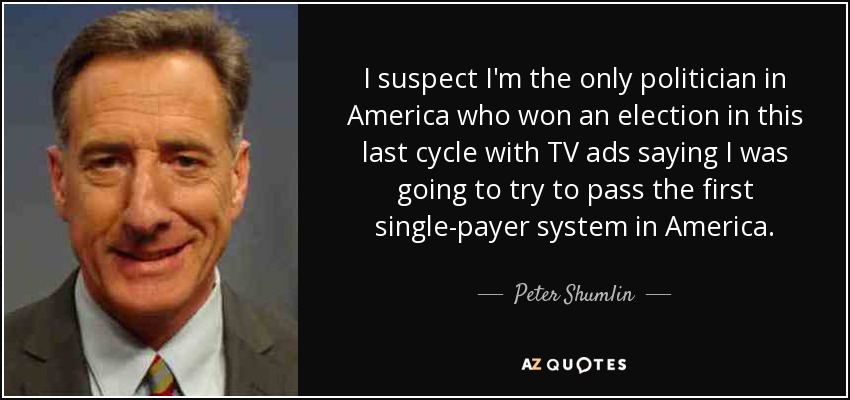 I suspect I'm the only politician in America who won an election in this last cycle with TV ads saying I was going to try to pass the first single-payer system in America. - Peter Shumlin