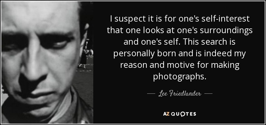 I suspect it is for one's self-interest that one looks at one's surroundings and one's self. This search is personally born and is indeed my reason and motive for making photographs. - Lee Friedlander