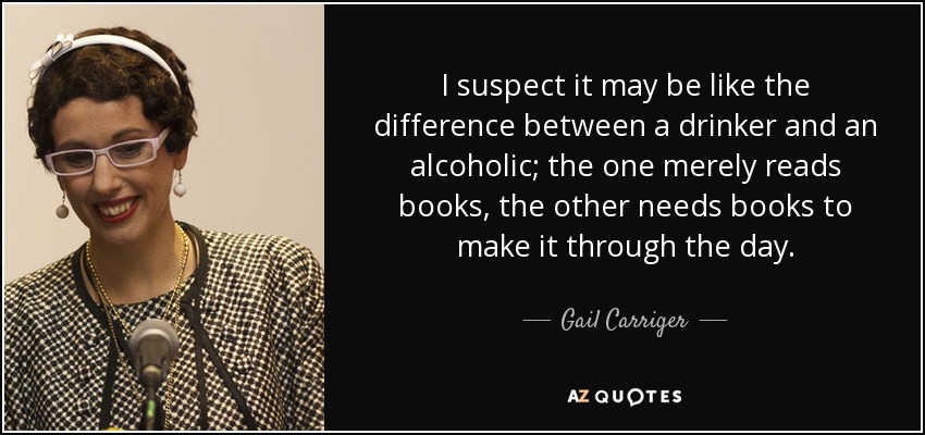 I suspect it may be like the difference between a drinker and an alcoholic; the one merely reads books, the other needs books to make it through the day. - Gail Carriger