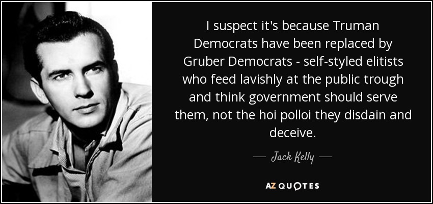 I suspect it's because Truman Democrats have been replaced by Gruber Democrats - self-styled elitists who feed lavishly at the public trough and think government should serve them, not the hoi polloi they disdain and deceive. - Jack Kelly