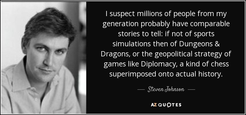 I suspect millions of people from my generation probably have comparable stories to tell: if not of sports simulations then of Dungeons & Dragons, or the geopolitical strategy of games like Diplomacy, a kind of chess superimposed onto actual history. - Steven Johnson