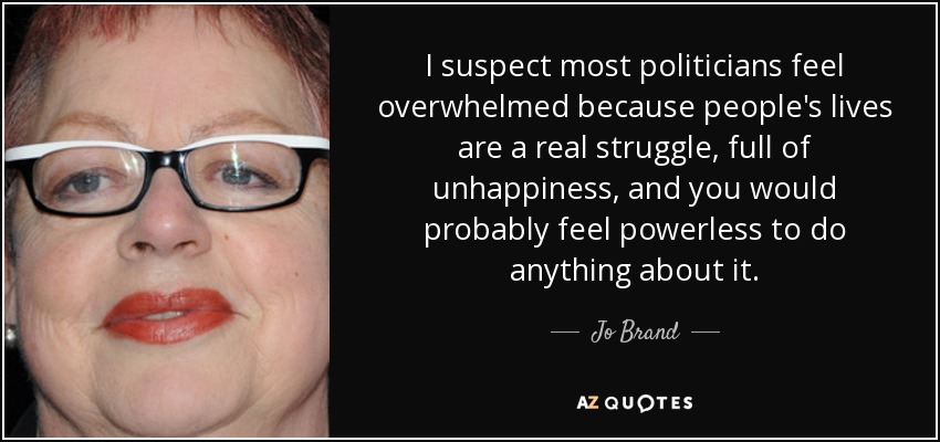 I suspect most politicians feel overwhelmed because people's lives are a real struggle, full of unhappiness, and you would probably feel powerless to do anything about it. - Jo Brand