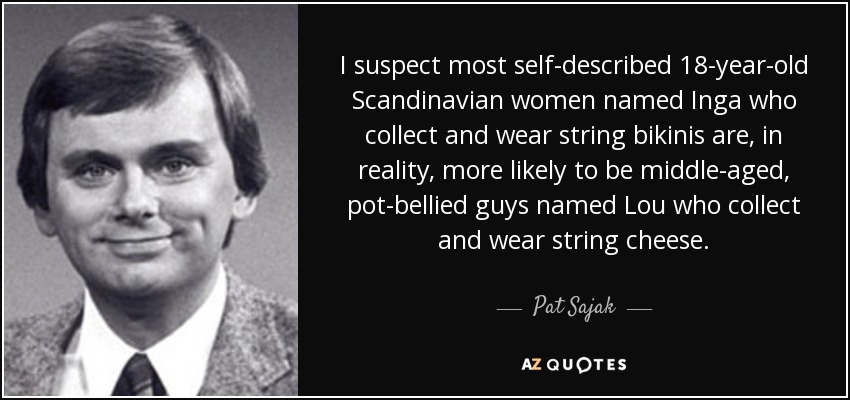 I suspect most self-described 18-year-old Scandinavian women named Inga who collect and wear string bikinis are, in reality, more likely to be middle-aged, pot-bellied guys named Lou who collect and wear string cheese. - Pat Sajak