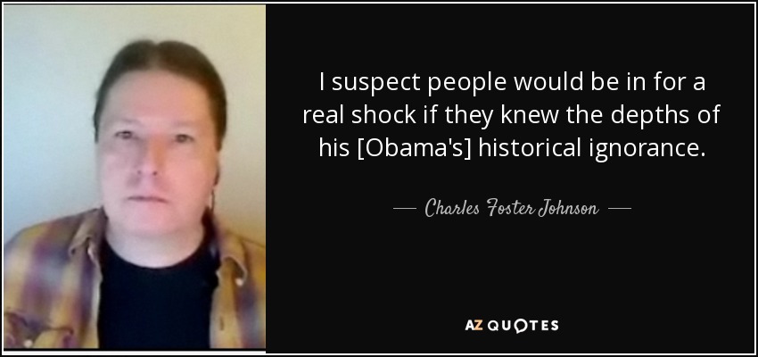 I suspect people would be in for a real shock if they knew the depths of his [Obama's] historical ignorance. - Charles Foster Johnson