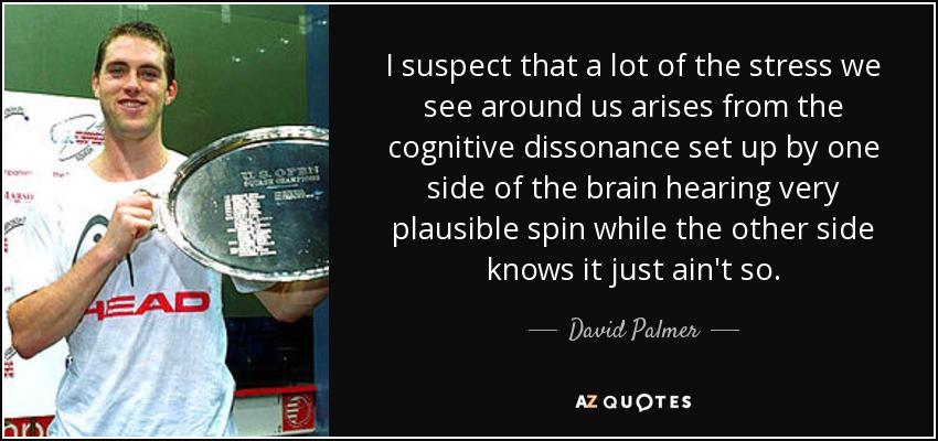I suspect that a lot of the stress we see around us arises from the cognitive dissonance set up by one side of the brain hearing very plausible spin while the other side knows it just ain't so. - David Palmer