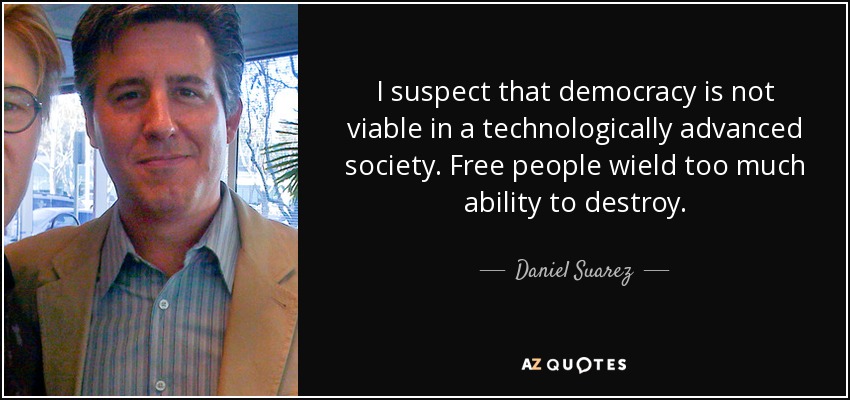 I suspect that democracy is not viable in a technologically advanced society. Free people wield too much ability to destroy. - Daniel Suarez