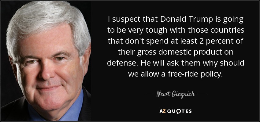 I suspect that Donald Trump is going to be very tough with those countries that don't spend at least 2 percent of their gross domestic product on defense. He will ask them why should we allow a free-ride policy. - Newt Gingrich