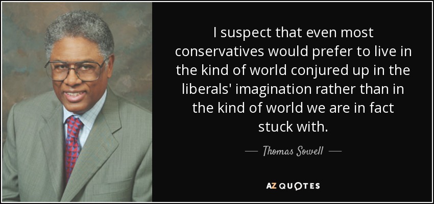 I suspect that even most conservatives would prefer to live in the kind of world conjured up in the liberals' imagination rather than in the kind of world we are in fact stuck with. - Thomas Sowell