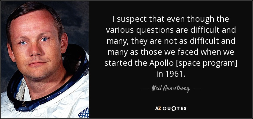 I suspect that even though the various questions are difficult and many, they are not as difficult and many as those we faced when we started the Apollo [space program] in 1961. - Neil Armstrong