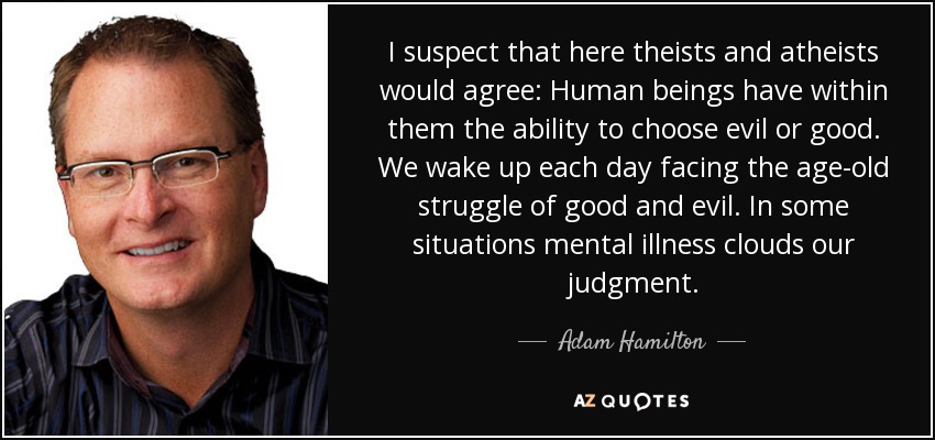 I suspect that here theists and atheists would agree: Human beings have within them the ability to choose evil or good. We wake up each day facing the age-old struggle of good and evil. In some situations mental illness clouds our judgment. - Adam Hamilton