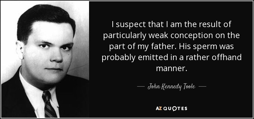 I suspect that I am the result of particularly weak conception on the part of my father. His sperm was probably emitted in a rather offhand manner. - John Kennedy Toole