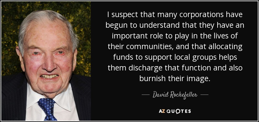 I suspect that many corporations have begun to understand that they have an important role to play in the lives of their communities, and that allocating funds to support local groups helps them discharge that function and also burnish their image. - David Rockefeller