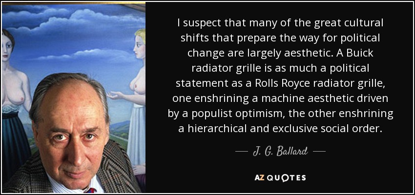 I suspect that many of the great cultural shifts that prepare the way for political change are largely aesthetic. A Buick radiator grille is as much a political statement as a Rolls Royce radiator grille, one enshrining a machine aesthetic driven by a populist optimism, the other enshrining a hierarchical and exclusive social order. - J. G. Ballard