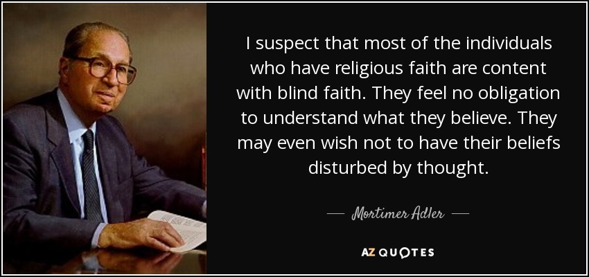 I suspect that most of the individuals who have religious faith are content with blind faith. They feel no obligation to understand what they believe. They may even wish not to have their beliefs disturbed by thought. - Mortimer Adler