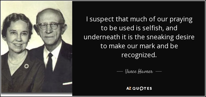 I suspect that much of our praying to be used is selfish, and underneath it is the sneaking desire to make our mark and be recognized. - Vance Havner