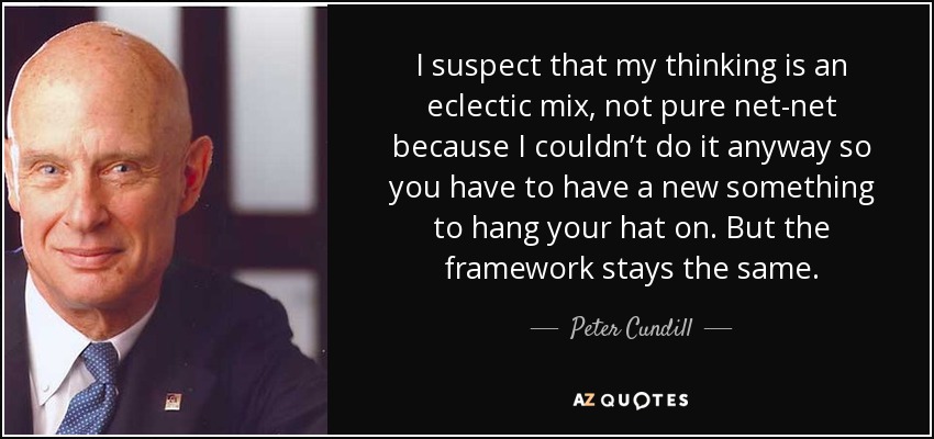 I suspect that my thinking is an eclectic mix, not pure net-net because I couldn’t do it anyway so you have to have a new something to hang your hat on. But the framework stays the same. - Peter Cundill