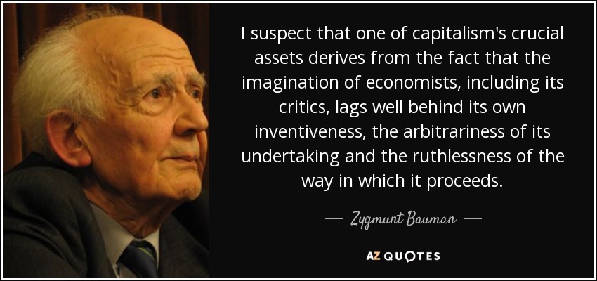 I suspect that one of capitalism's crucial assets derives from the fact that the imagination of economists, including its critics, lags well behind its own inventiveness, the arbitrariness of its undertaking and the ruthlessness of the way in which it proceeds. - Zygmunt Bauman