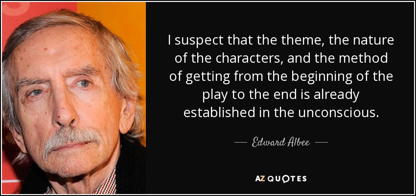 I suspect that the theme, the nature of the characters, and the method of getting from the beginning of the play to the end is already established in the unconscious. - Edward Albee