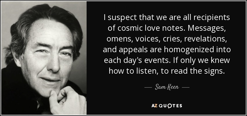 I suspect that we are all recipients of cosmic love notes. Messages, omens, voices, cries, revelations, and appeals are homogenized into each day's events. If only we knew how to listen, to read the signs. - Sam Keen